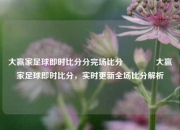 大赢家足球即时比分分完场比分🥉大赢家足球即时比分，实时更新全场比分解析