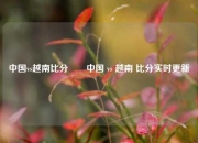 中国vs越南比分✌️中国 vs 越南 比分实时更新