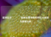 篮球比分🥉篮球比赛中的实时比分追踪与数据分析