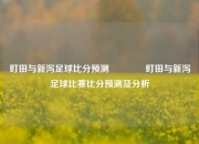 町田与新泻足球比分预测🥉町田与新泻足球比赛比分预测及分析