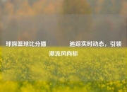 球探篮球比分播🥈追踪实时动态，引领潮流风向标