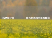 韩女甲比分🏀一场热血沸腾的体育盛宴