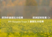 欧协杯最新比分结果👈欧洲冠军联赛（UEFA Champions League）最新比分结果