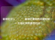 篮球比分7n🥇篮球比赛中的关键时刻——七场比拼的激烈对决