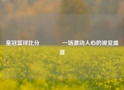 皇冠篮球比分🥎一场激动人心的视觉盛宴