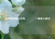 足球角球算比分吗🥉一场深入探讨