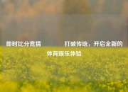 即时比分竞猜🥉打破传统，开启全新的体育娱乐体验