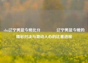 cba辽宁男篮今晚比分🏆辽宁男篮今晚的精彩对决与激动人心的比赛进程