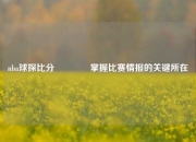 nba球探比分🏀掌握比赛情报的关键所在