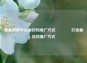 捕鱼棋牌平台最好的推广方式🏅打造最佳的推广方式