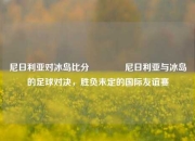 尼日利亚对冰岛比分🏆尼日利亚与冰岛的足球对决，胜负未定的国际友谊赛