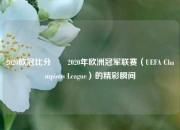 2020欧冠比分✌️2020年欧洲冠军联赛（UEFA Champions League）的精彩瞬间
