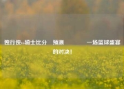 独行侠vs骑士比分⚽预测🏅一场篮球盛宴的对决！
