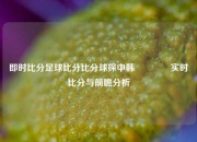 即时比分足球比分比分球探中韩🏐实时比分与前瞻分析