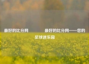 最好的比分网🌈最好的比分网——您的足球迷乐园