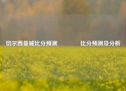 切尔西曼城比分预测👈比分预测及分析