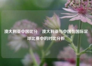 澳大利亚中国比分⚽澳大利亚与中国在国际足球比赛中的对比分析