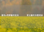 皇马vs巴萨最大比分🏅史上最大分差对决