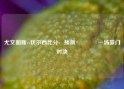 尤文图斯vs切尔西比分⚽预测👈一场豪门对决