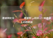 恩波利比分🏐恩波利 vs 切沃 - 一场激动人心的对决