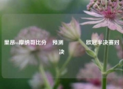 里昂vs摩纳哥比分⚽预测🥈欧冠半决赛对决