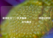 篮球比分一一天天盈球🎖️球迷们的狂欢与期待