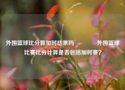 外围篮球比分算加时结果吗🏆外围篮球比赛比分计算是否包括加时赛？
