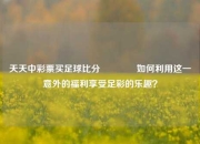 天天中彩票买足球比分👈如何利用这一意外的福利享受足彩的乐趣？