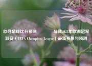 欧冠足球比分预测🌈解读2023年欧洲冠军联赛（UEFA Champions League）最新赛果与预测