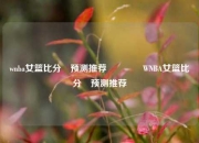 wnba女篮比分⚽预测推荐🏀WNBA女篮比分⚽预测推荐