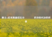 勇士vs尼克斯最后比分🥉史诗级对决的终章