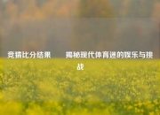 竞猜比分结果✌️揭秘现代体育迷的娱乐与挑战