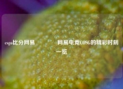 csgo比分网易🥎网易电竞COSG的精彩时刻一览