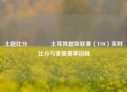 土超比分🥉土耳其超级联赛（TSM）实时比分与重要赛事回顾