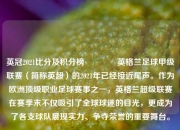 英冠2021比分及积分榜🏅英格兰足球甲级联赛（简称英超）的2021年已经接近尾声。作为欧洲顶级职业足球赛事之一，英格兰超级联赛在赛季末不仅吸引了全球球迷的目光，更成为了各支球队展现实力、争夺荣誉的重要舞台。