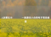 s3决赛比分🥇一场激动人心的电子竞技盛宴