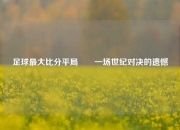 足球最大比分平局✌️一场世纪对决的遗憾