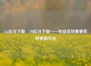 7m比分下载⚾7M比分下载——专业足球赛事实时更新平台