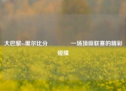 大巴黎vs里尔比分🏐一场顶级联赛的精彩碰撞