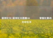 篮球比分|篮球比分直播188🏆掌握比赛动态尽在手