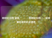 即时比分网 篮球👍即时比分网——篮球爱好者的心灵港湾
