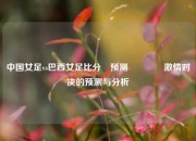 中国女足vs巴西女足比分⚽预测🌈激情对决的预测与分析