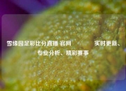 雪缘园足彩比分直播 官网🥈实时更新、专业分析、精彩赛事