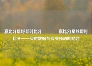 赢比分足球即时比分👈赢比分足球即时比分——实时数据与专业预测的结合