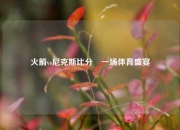 火箭vs尼克斯比分⚽一场体育盛宴