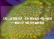 足球比分直播新浪⚾实时更新的足球比分直播——新浪体育为您带来最新资讯