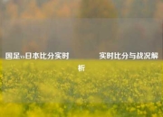 国足vs日本比分实时🌈实时比分与战况解析