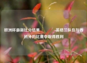 欧洲杯最新比分结果👉英格兰队在与西班牙的比赛中取得胜利