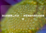 顶尖的棋牌app平台✌️体验竞技与娱乐的新境界