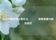 长沙中韩足球比赛比分🏅激情碰撞与胜负悬念